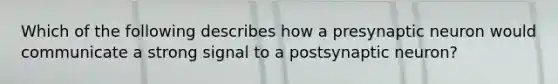 Which of the following describes how a presynaptic neuron would communicate a strong signal to a postsynaptic neuron?