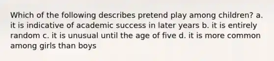 Which of the following describes pretend play among children? a. it is indicative of academic success in later years b. it is entirely random c. it is unusual until the age of five d. it is more common among girls than boys