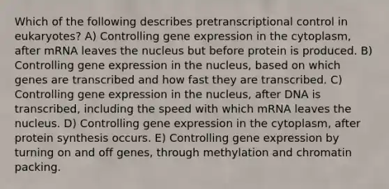 Which of the following describes pretranscriptional control in eukaryotes? A) Controlling gene expression in the cytoplasm, after mRNA leaves the nucleus but before protein is produced. B) Controlling gene expression in the nucleus, based on which genes are transcribed and how fast they are transcribed. C) Controlling gene expression in the nucleus, after DNA is transcribed, including the speed with which mRNA leaves the nucleus. D) Controlling gene expression in the cytoplasm, after protein synthesis occurs. E) Controlling gene expression by turning on and off genes, through methylation and chromatin packing.