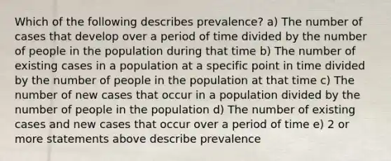 Which of the following describes prevalence? a) The number of cases that develop over a period of time divided by the number of people in the population during that time b) The number of existing cases in a population at a specific point in time divided by the number of people in the population at that time c) The number of new cases that occur in a population divided by the number of people in the population d) The number of existing cases and new cases that occur over a period of time e) 2 or more statements above describe prevalence