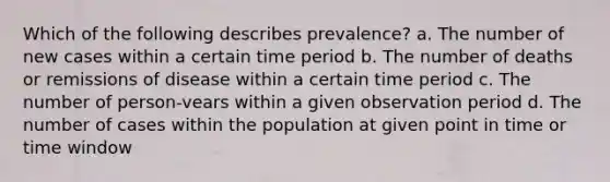 Which of the following describes prevalence? a. The number of new cases within a certain time period b. The number of deaths or remissions of disease within a certain time period c. The number of person-vears within a given observation period d. The number of cases within the population at given point in time or time window