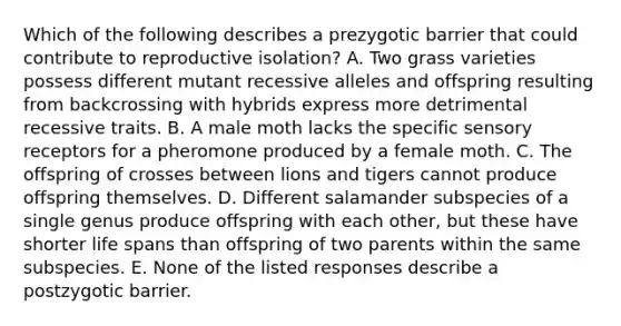 Which of the following describes a prezygotic barrier that could contribute to reproductive isolation? A. Two grass varieties possess different mutant recessive alleles and offspring resulting from backcrossing with hybrids express more detrimental recessive traits. B. A male moth lacks the specific sensory receptors for a pheromone produced by a female moth. C. The offspring of crosses between lions and tigers cannot produce offspring themselves. D. Different salamander subspecies of a single genus produce offspring with each other, but these have shorter life spans than offspring of two parents within the same subspecies. E. None of the listed responses describe a postzygotic barrier.