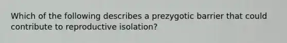 Which of the following describes a prezygotic barrier that could contribute to reproductive isolation?