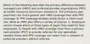 Which of the following describes the primary difference between managed care (HMO) and preferred provider organizations (PPO) as health insurance structures? Answers:A. The premiums (per paycheck) are much greater with HMO coverage than with PPO coverage. B. PPO coverage dictates which doctor a client must see, while an HMO plan offers a variety of choices. C. Employers cannot choose which of these types of payer they need for their employees. D. People with HMO coverage must have a primary care provider (PCP) to provide referrals for any specialists needed; those with PPO coverage can select from a network of preferred providers without referrals.