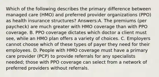 Which of the following describes the primary difference between managed care (HMO) and preferred provider organizations (PPO) as health insurance structures? Answers:A. The premiums (per paycheck) are much greater with HMO coverage than with PPO coverage. B. PPO coverage dictates which doctor a client must see, while an HMO plan offers a variety of choices. C. Employers cannot choose which of these types of payer they need for their employees. D. People with HMO coverage must have a primary care provider (PCP) to provide referrals for any specialists needed; those with PPO coverage can select from a network of preferred providers without referrals.