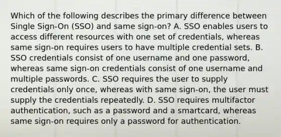 Which of the following describes the primary difference between Single Sign-On (SSO) and same sign-on? A. SSO enables users to access different resources with one set of credentials, whereas same sign-on requires users to have multiple credential sets. B. SSO credentials consist of one username and one password, whereas same sign-on credentials consist of one username and multiple passwords. C. SSO requires the user to supply credentials only once, whereas with same sign-on, the user must supply the credentials repeatedly. D. SSO requires multifactor authentication, such as a password and a smartcard, whereas same sign-on requires only a password for authentication.