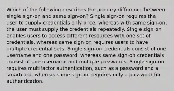 Which of the following describes the primary difference between single sign-on and same sign-on? Single sign-on requires the user to supply credentials only once, whereas with same sign-on, the user must supply the credentials repeatedly. Single sign-on enables users to access different resources with one set of credentials, whereas same sign-on requires users to have multiple credential sets. Single sign-on credentials consist of one username and one password, whereas same sign-on credentials consist of one username and multiple passwords. Single sign-on requires multifactor authentication, such as a password and a smartcard, whereas same sign-on requires only a password for authentication.