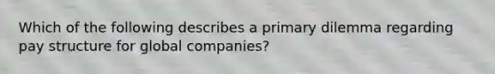 Which of the following describes a primary dilemma regarding pay structure for global companies?