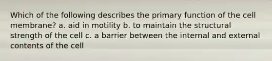 Which of the following describes the primary function of the cell membrane? a. aid in motility b. to maintain the structural strength of the cell c. a barrier between the internal and external contents of the cell