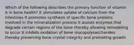 Which of the following describes the primary function of vitamin A in bone health? It stimulates uptake of calcium from the intestines It promotes synthesis of specific bone proteins involved in the mineralization process It assists enzymes that degrade certain regions of the bone thereby allowing remodeling to occur It inhibits oxidation of bone mucopolysaccharides thereby preserving bone crystal integrity and promoting growth