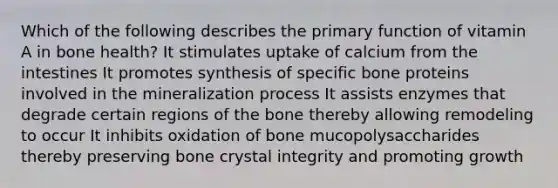 Which of the following describes the primary function of vitamin A in bone health? It stimulates uptake of calcium from the intestines It promotes synthesis of specific bone proteins involved in the mineralization process It assists enzymes that degrade certain regions of the bone thereby allowing remodeling to occur It inhibits oxidation of bone mucopolysaccharides thereby preserving bone crystal integrity and promoting growth