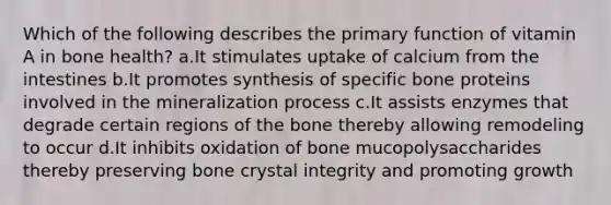 Which of the following describes the primary function of vitamin A in bone health? ​a.​It stimulates uptake of calcium from the intestines ​b.​It promotes synthesis of specific bone proteins involved in the mineralization process ​c.​It assists enzymes that degrade certain regions of the bone thereby allowing remodeling to occur ​d.​It inhibits oxidation of bone mucopolysaccharides thereby preserving bone crystal integrity and promoting growth