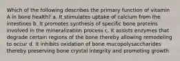 Which of the following describes the primary function of vitamin A in bone health? a. It stimulates uptake of calcium from the intestines b. It promotes synthesis of specific bone proteins involved in the mineralization process c. It assists enzymes that degrade certain regions of the bone thereby allowing remodeling to occur d. It inhibits oxidation of bone mucopolysaccharides thereby preserving bone crystal integrity and promoting growth