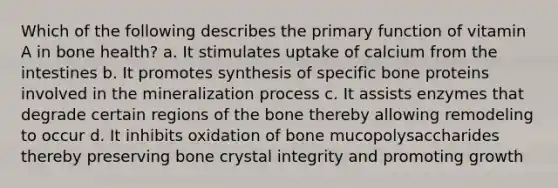 Which of the following describes the primary function of vitamin A in bone health? a. It stimulates uptake of calcium from the intestines b. It promotes synthesis of specific bone proteins involved in the mineralization process c. It assists enzymes that degrade certain regions of the bone thereby allowing remodeling to occur d. It inhibits oxidation of bone mucopolysaccharides thereby preserving bone crystal integrity and promoting growth