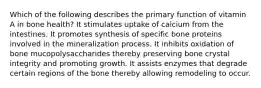 Which of the following describes the primary function of vitamin A in bone health? It stimulates uptake of calcium from the intestines. It promotes synthesis of specific bone proteins involved in the mineralization process. It inhibits oxidation of bone mucopolysaccharides thereby preserving bone crystal integrity and promoting growth. It assists enzymes that degrade certain regions of the bone thereby allowing remodeling to occur.