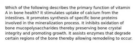 Which of the following describes the primary function of vitamin A in bone health? It stimulates uptake of calcium from the intestines. It promotes synthesis of specific bone proteins involved in the mineralization process. It inhibits oxidation of bone mucopolysaccharides thereby preserving bone crystal integrity and promoting growth. It assists enzymes that degrade certain regions of the bone thereby allowing remodeling to occur.