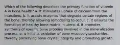 Which of the following describes the primary function of vitamin A in bone health? a. ​It stimulates uptake of calcium from the intestines. b. ​It assists enzymes that degrade certain regions of the bone, thereby allowing remodeling to occur. c. ​It ensures the formation of healthy bone matrix in utero. d. ​It promotes synthesis of specific bone proteins involved in the mineralization process. e. ​It inhibits oxidation of bone mucopolysaccharides, thereby preserving bone crystal integrity and promoting growth.