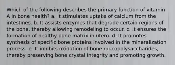 Which of the following describes the primary function of vitamin A in bone health? a. ​It stimulates uptake of calcium from the intestines. b. ​It assists enzymes that degrade certain regions of the bone, thereby allowing remodeling to occur. c. ​It ensures the formation of healthy bone matrix in utero. d. ​It promotes synthesis of specific bone proteins involved in the mineralization process. e. ​It inhibits oxidation of bone mucopolysaccharides, thereby preserving bone crystal integrity and promoting growth.