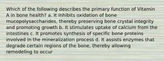 Which of the following describes the primary function of Vitamin A in bone health? a. It inhibits oxidation of bone mucopolysaccharides, thereby preserving bone crystal integrity and promoting growth b. It stimulates uptake of calcium from the intestines c. It promotes synthesis of specific bone proteins involved in the mineralization process d. It assists enzymes that degrade certain regions of the bone, thereby allowing remodeling to occur