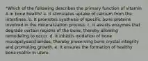 *Which of the following describes the primary function of vitamin A in bone health? a. It stimulates uptake of calcium from the intestines. b. It promotes synthesis of specific bone proteins involved in the mineralization process. c. It assists enzymes that degrade certain regions of the bone, thereby allowing remodeling to occur. d. It inhibits oxidation of bone mucopolysaccharides, thereby preserving bone crystal integrity and promoting growth. e. It ensures the formation of healthy bone matrix in utero.