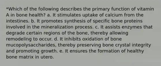 *Which of the following describes the primary function of vitamin A in bone health? a. It stimulates uptake of calcium from the intestines. b. It promotes synthesis of specific bone proteins involved in the mineralization process. c. It assists enzymes that degrade certain regions of the bone, thereby allowing remodeling to occur. d. It inhibits oxidation of bone mucopolysaccharides, thereby preserving bone crystal integrity and promoting growth. e. It ensures the formation of healthy bone matrix in utero.