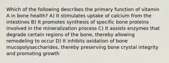 Which of the following describes the primary function of vitamin A in bone health? A) It stimulates uptake of calcium from the intestines B) It promotes synthesis of specific bone proteins involved in the mineralization process C) It assists enzymes that degrade certain regions of the bone, thereby allowing remodeling to occur D) It inhibits oxidation of bone mucopolysaccharides, thereby preserving bone crystal integrity and promoting growth