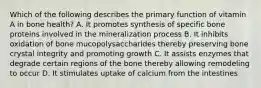 Which of the following describes the primary function of vitamin A in bone health? A. It promotes synthesis of specific bone proteins involved in the mineralization process B. It inhibits oxidation of bone mucopolysaccharides thereby preserving bone crystal integrity and promoting growth C. It assists enzymes that degrade certain regions of the bone thereby allowing remodeling to occur D. It stimulates uptake of calcium from the intestines