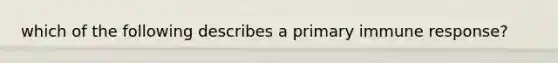 which of the following describes a primary immune response?