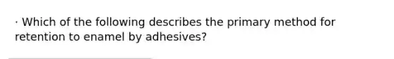 · Which of the following describes the primary method for retention to enamel by adhesives?