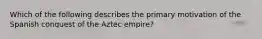 Which of the following describes the primary motivation of the Spanish conquest of the Aztec empire?