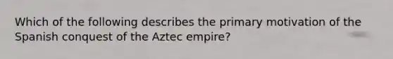 Which of the following describes the primary motivation of the Spanish conquest of the Aztec empire?