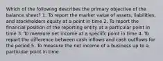 Which of the following describes the primary objective of the balance sheet? 1. To report the market value of assets, liabilities, and stockholders equity at a point in time 2. To report the financial position of the reporting entity at a particular point in time 3. To measure net income at a speciifc point in time 4. To report the difference between cash inflows and cash outflows for the period 5. To measure the net income of a business up to a particular point in time