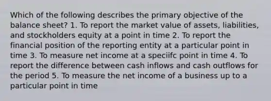 Which of the following describes the primary objective of the balance sheet? 1. To report the market value of assets, liabilities, and stockholders equity at a point in time 2. To report the financial position of the reporting entity at a particular point in time 3. To measure net income at a speciifc point in time 4. To report the difference between cash inflows and cash outflows for the period 5. To measure the net income of a business up to a particular point in time