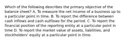 Which of the following describes the primary objective of the balance sheet? A. To measure the net income of a business up to a particular point in time. B. To report the difference between cash inflows and cash outflows for the period. C. To report the financial position of the reporting entity at a particular point in time D. To report the market value of assets, liabilities, and stockholders' equity at a particular point in time.