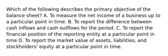 Which of the following describes the primary objective of the balance sheet? A. To measure the net income of a business up to a particular point in time. B. To report the difference between cash inflows and cash outflows for the period. C. To report the financial position of the reporting entity at a particular point in time D. To report the market value of assets, liabilities, and stockholders' equity at a particular point in time.