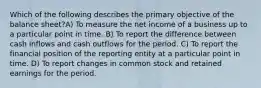 Which of the following describes the primary objective of the balance sheet?A) To measure the net income of a business up to a particular point in time. B) To report the difference between cash inflows and cash outflows for the period. C) To report the financial position of the reporting entity at a particular point in time. D) To report changes in common stock and retained earnings for the period.