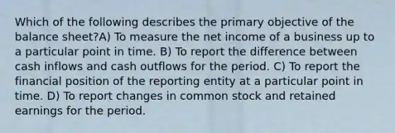 Which of the following describes the primary objective of the balance sheet?A) To measure the net income of a business up to a particular point in time. B) To report the difference between cash inflows and cash outflows for the period. C) To report the financial position of the reporting entity at a particular point in time. D) To report changes in common stock and retained earnings for the period.