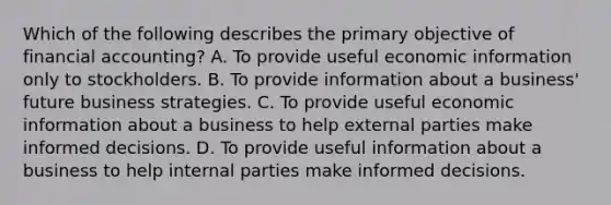 Which of the following describes the primary objective of financial accounting? A. To provide useful economic information only to stockholders. B. To provide information about a business' future business strategies. C. To provide useful economic information about a business to help external parties make informed decisions. D. To provide useful information about a business to help internal parties make informed decisions.