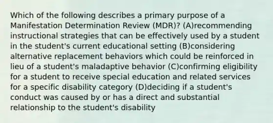 Which of the following describes a primary purpose of a Manifestation Determination Review (MDR)? (A)recommending instructional strategies that can be effectively used by a student in the student's current educational setting (B)considering alternative replacement behaviors which could be reinforced in lieu of a student's maladaptive behavior (C)confirming eligibility for a student to receive special education and related services for a specific disability category (D)deciding if a student's conduct was caused by or has a direct and substantial relationship to the student's disability