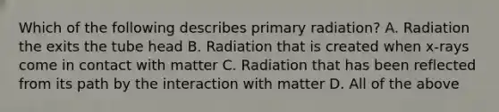 Which of the following describes primary radiation? A. Radiation the exits the tube head B. Radiation that is created when x-rays come in contact with matter C. Radiation that has been reflected from its path by the interaction with matter D. All of the above