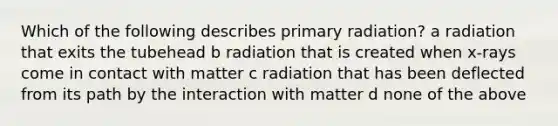 Which of the following describes primary radiation? a radiation that exits the tubehead b radiation that is created when x-rays come in contact with matter c radiation that has been deflected from its path by the interaction with matter d none of the above