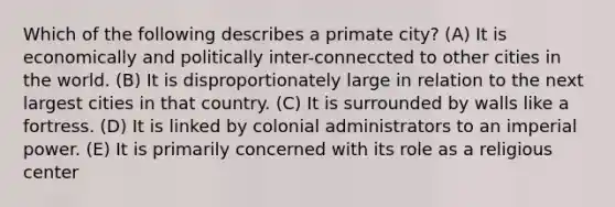 Which of the following describes a primate city? (A) It is economically and politically inter-conneccted to other cities in the world. (B) It is disproportionately large in relation to the next largest cities in that country. (C) It is surrounded by walls like a fortress. (D) It is linked by colonial administrators to an imperial power. (E) It is primarily concerned with its role as a religious center