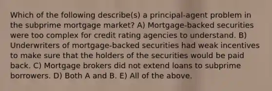 Which of the following describe(s) a principal-agent problem in the subprime mortgage market? A) Mortgage-backed securities were too complex for credit rating agencies to understand. B) Underwriters of mortgage-backed securities had weak incentives to make sure that the holders of the securities would be paid back. C) Mortgage brokers did not extend loans to subprime borrowers. D) Both A and B. E) All of the above.