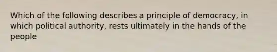 Which of the following describes a principle of democracy, in which political authority, rests ultimately in the hands of the people