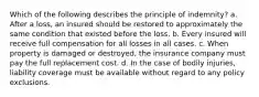 Which of the following describes the principle of indemnity? a. After a loss, an insured should be restored to approximately the same condition that existed before the loss. b. Every insured will receive full compensation for all losses in all cases. c. When property is damaged or destroyed, the insurance company must pay the full replacement cost. d. In the case of bodily injuries, liability coverage must be available without regard to any policy exclusions.