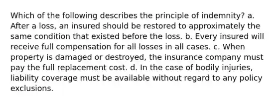 Which of the following describes the principle of indemnity? a. After a loss, an insured should be restored to approximately the same condition that existed before the loss. b. Every insured will receive full compensation for all losses in all cases. c. When property is damaged or destroyed, the insurance company must pay the full replacement cost. d. In the case of bodily injuries, liability coverage must be available without regard to any policy exclusions.