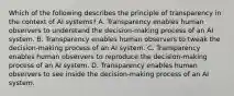 Which of the following describes the principle of transparency in the context of AI systems? A. Transparency enables human observers to understand the decision-making process of an AI system. B. Transparency enables human observers to tweak the decision-making process of an AI system. C. Transparency enables human observers to reproduce the decision-making process of an AI system. D. Transparency enables human observers to see inside the decision-making process of an AI system.