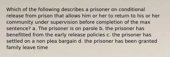 Which of the following describes a prisoner on conditional release from prison that allows him or her to return to his or her community under supervision before completion of the max sentence? a. The prisoner is on parole b. the prisoner has benefitted from the early release policies c. the prisoner has settled on a non plea bargain d. the prisoner has been granted family leave time