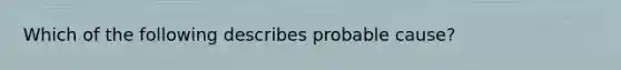 Which of the following describes probable cause?