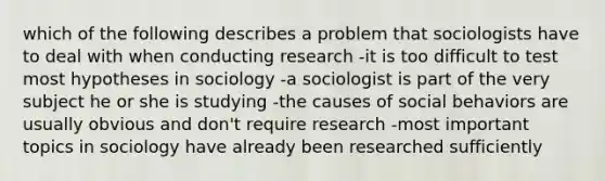 which of the following describes a problem that sociologists have to deal with when conducting research -it is too difficult to test most hypotheses in sociology -a sociologist is part of the very subject he or she is studying -the causes of social behaviors are usually obvious and don't require research -most important topics in sociology have already been researched sufficiently